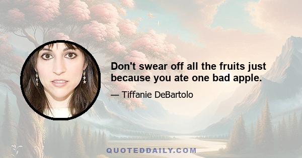 Don't swear off all the fruits just because you ate one bad apple.