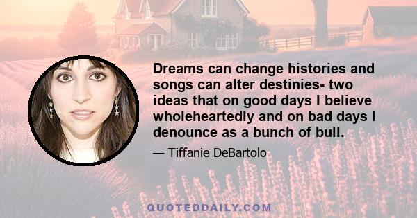 Dreams can change histories and songs can alter destinies- two ideas that on good days I believe wholeheartedly and on bad days I denounce as a bunch of bull.