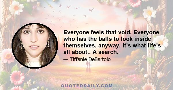 Everyone feels that void. Everyone who has the balls to look inside themselves, anyway. It's what life's all about.. A search.