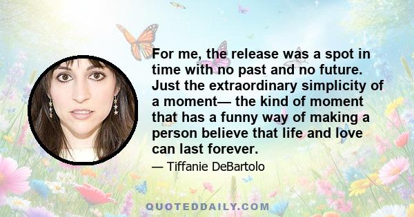 For me, the release was a spot in time with no past and no future. Just the extraordinary simplicity of a moment— the kind of moment that has a funny way of making a person believe that life and love can last forever.