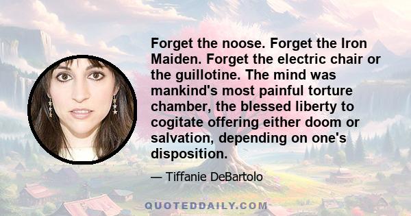 Forget the noose. Forget the Iron Maiden. Forget the electric chair or the guillotine. The mind was mankind's most painful torture chamber, the blessed liberty to cogitate offering either doom or salvation, depending on 