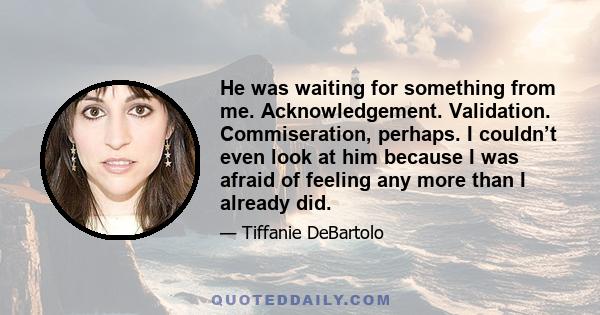 He was waiting for something from me. Acknowledgement. Validation. Commiseration, perhaps. I couldn’t even look at him because I was afraid of feeling any more than I already did.