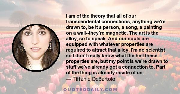 I am of the theory that all of our transcendental connections, anything we're drawn to, be it a person, a song, a painting on a wall--they're magnetic. The art is the alloy, so to speak. And our souls are equipped with