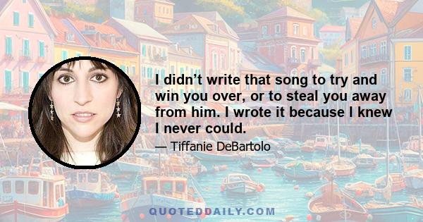 I didn’t write that song to try and win you over, or to steal you away from him. I wrote it because I knew I never could.