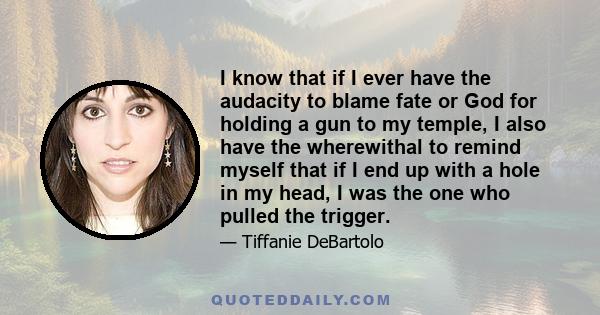 I know that if I ever have the audacity to blame fate or God for holding a gun to my temple, I also have the wherewithal to remind myself that if I end up with a hole in my head, I was the one who pulled the trigger.