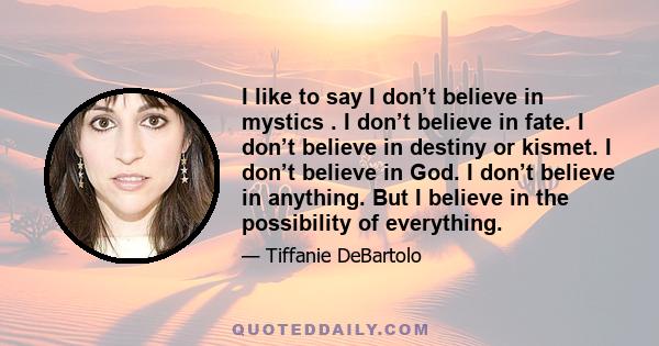 I like to say I don’t believe in mystics . I don’t believe in fate. I don’t believe in destiny or kismet. I don’t believe in God. I don’t believe in anything. But I believe in the possibility of everything.