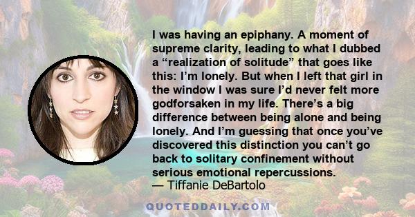 I was having an epiphany. A moment of supreme clarity, leading to what I dubbed a “realization of solitude” that goes like this: I’m lonely. But when I left that girl in the window I was sure I’d never felt more