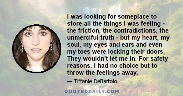 I was looking for someplace to store all the things I was feeling - the friction, the contradictions, the unmerciful truth - but my heart, my soul, my eyes and ears and even my toes were locking their doors. They