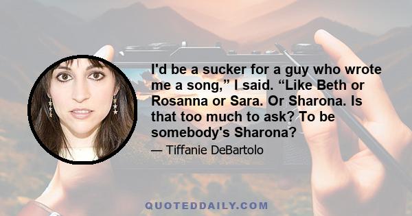 I'd be a sucker for a guy who wrote me a song,” I said. “Like Beth or Rosanna or Sara. Or Sharona. Is that too much to ask? To be somebody's Sharona?