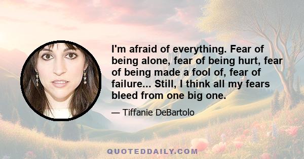 I'm afraid of everything. Fear of being alone, fear of being hurt, fear of being made a fool of, fear of failure... Still, I think all my fears bleed from one big one.