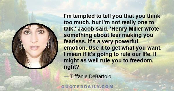 I'm tempted to tell you that you think too much, but I'm not really one to talk,' Jacob said. 'Henry Miller wrote something about fear making you fearless. It's a very powerful emotion. Use it to get what you want. I