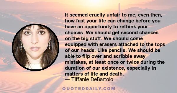 It seemed cruelly unfair to me, even then, how fast your life can change before you have an opportunity to rethink your choices. We should get second chances on the big stuff. We should come equipped with erasers