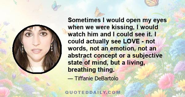 Sometimes I would open my eyes when we were kissing, I would watch him and I could see it. I could actually see LOVE - not words, not an emotion, not an abstract concept or a subjective state of mind, but a living,