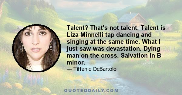 Talent? That's not talent. Talent is Liza Minnelli tap dancing and singing at the same time. What I just saw was devastation. Dying man on the cross. Salvation in B minor.