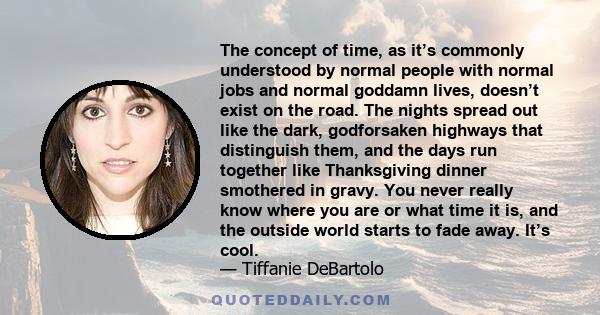 The concept of time, as it’s commonly understood by normal people with normal jobs and normal goddamn lives, doesn’t exist on the road. The nights spread out like the dark, godforsaken highways that distinguish them,