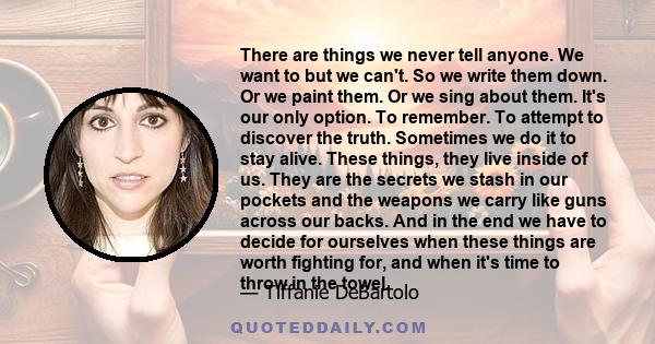 There are things we never tell anyone. We want to but we can't. So we write them down. Or we paint them. Or we sing about them. It's our only option. To remember. To attempt to discover the truth. Sometimes we do it to