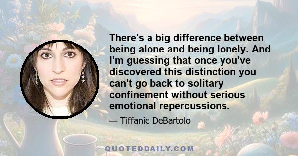 There's a big difference between being alone and being lonely. And I'm guessing that once you've discovered this distinction you can't go back to solitary confinement without serious emotional repercussions.