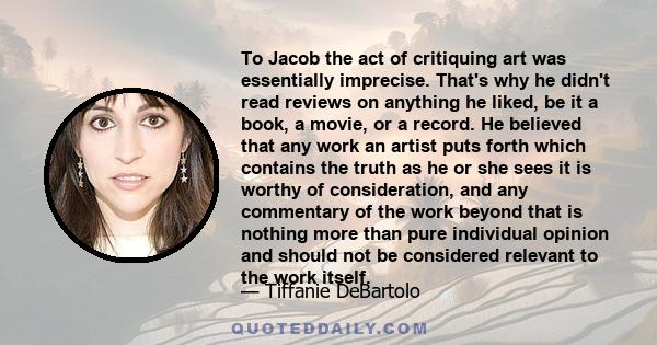 To Jacob the act of critiquing art was essentially imprecise. That's why he didn't read reviews on anything he liked, be it a book, a movie, or a record. He believed that any work an artist puts forth which contains the 