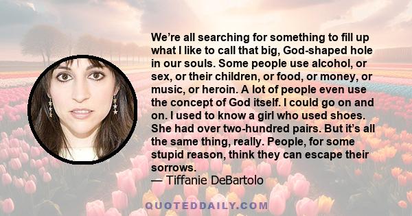 We’re all searching for something to fill up what I like to call that big, God-shaped hole in our souls. Some people use alcohol, or sex, or their children, or food, or money, or music, or heroin. A lot of people even