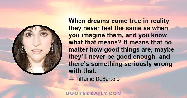 When dreams come true in reality they never feel the same as when you imagine them, and you know what that means? It means that no matter how good things are, maybe they’ll never be good enough, and there’s something