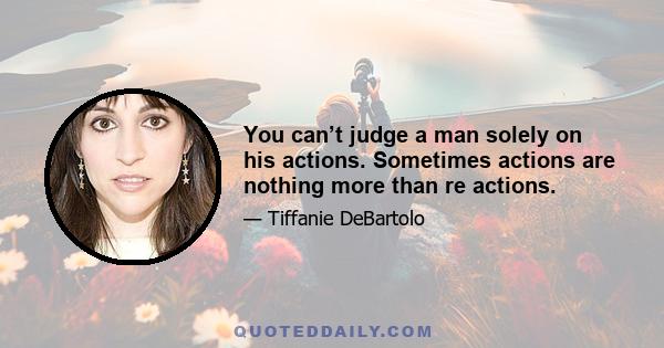 You can’t judge a man solely on his actions. Sometimes actions are nothing more than re actions.