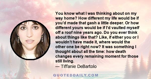 You know what I was thinking about on my way home? How different my life would be if you’d made that gash a little deeper. Or how different yours would be if I’d vaulted myself off a roof nine years ago. Do you ever