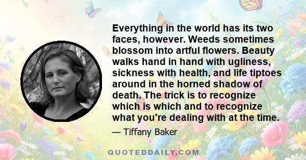 Everything in the world has its two faces, however. Weeds sometimes blossom into artful flowers. Beauty walks hand in hand with ugliness, sickness with health, and life tiptoes around in the horned shadow of death. The