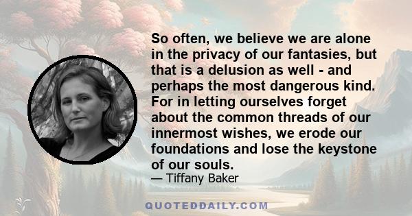 So often, we believe we are alone in the privacy of our fantasies, but that is a delusion as well - and perhaps the most dangerous kind. For in letting ourselves forget about the common threads of our innermost wishes,