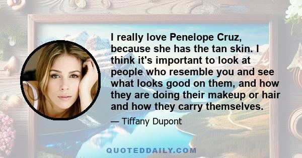 I really love Penelope Cruz, because she has the tan skin. I think it's important to look at people who resemble you and see what looks good on them, and how they are doing their makeup or hair and how they carry