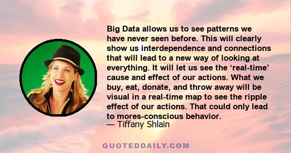 Big Data allows us to see patterns we have never seen before. This will clearly show us interdependence and connections that will lead to a new way of looking at everything. It will let us see the ‘real-time’ cause and