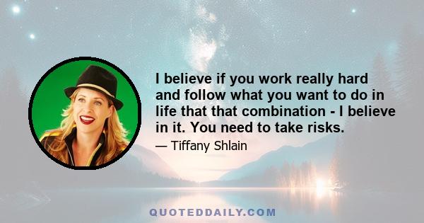 I believe if you work really hard and follow what you want to do in life that that combination - I believe in it. You need to take risks.