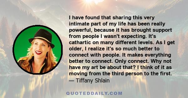 I have found that sharing this very intimate part of my life has been really powerful, because it has brought support from people I wasn't expecting. It's cathartic on many different levels. As I get older, I realize