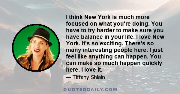 I think New York is much more focused on what you're doing. You have to try harder to make sure you have balance in your life. I love New York. It's so exciting. There's so many interesting people here. I just feel like 