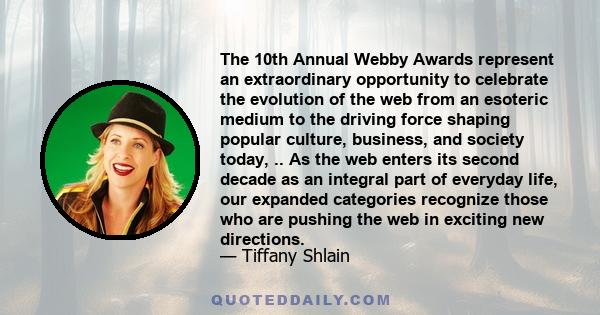 The 10th Annual Webby Awards represent an extraordinary opportunity to celebrate the evolution of the web from an esoteric medium to the driving force shaping popular culture, business, and society today, .. As the web