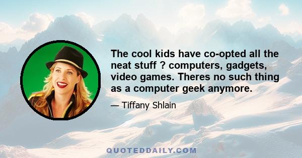 The cool kids have co-opted all the neat stuff ? computers, gadgets, video games. Theres no such thing as a computer geek anymore.