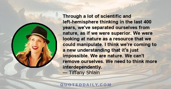 Through a lot of scientific and left-hemisphere thinking in the last 400 years, we've separated ourselves from nature, as if we were superior. We were looking at nature as a resource that we could manipulate. I think