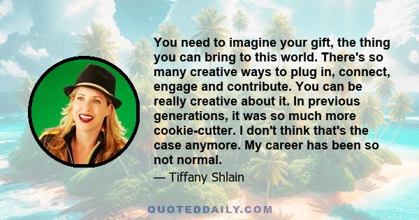 You need to imagine your gift, the thing you can bring to this world. There's so many creative ways to plug in, connect, engage and contribute. You can be really creative about it. In previous generations, it was so