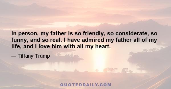 In person, my father is so friendly, so considerate, so funny, and so real. I have admired my father all of my life, and I love him with all my heart.