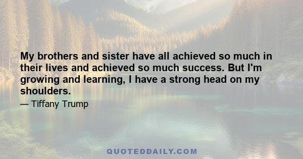 My brothers and sister have all achieved so much in their lives and achieved so much success. But I'm growing and learning, I have a strong head on my shoulders.