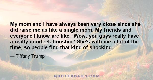 My mom and I have always been very close since she did raise me as like a single mom. My friends and everyone I know are like, 'Wow, you guys really have a really good relationship.' She's with me a lot of the time, so