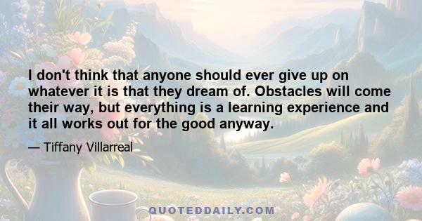 I don't think that anyone should ever give up on whatever it is that they dream of. Obstacles will come their way, but everything is a learning experience and it all works out for the good anyway.