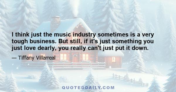 I think just the music industry sometimes is a very tough business. But still, if it's just something you just love dearly, you really can't just put it down.