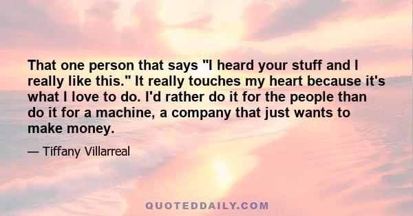 That one person that says I heard your stuff and I really like this. It really touches my heart because it's what I love to do. I'd rather do it for the people than do it for a machine, a company that just wants to make 