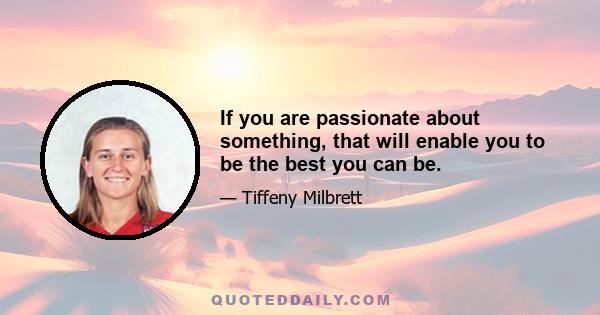 If you are passionate about something, that will enable you to be the best you can be.