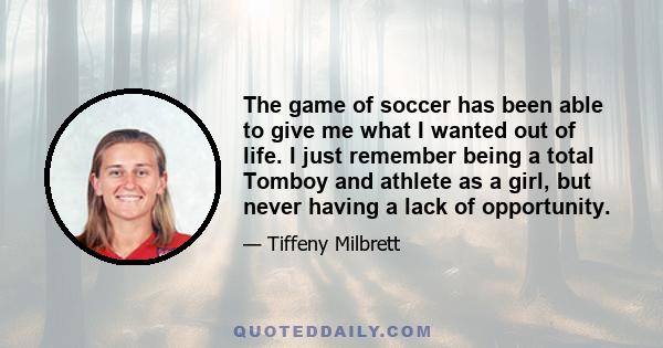 The game of soccer has been able to give me what I wanted out of life. I just remember being a total Tomboy and athlete as a girl, but never having a lack of opportunity.