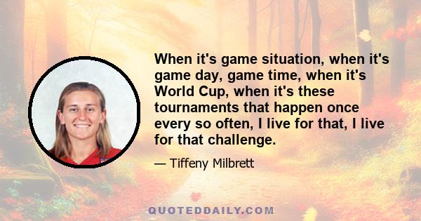 When it's game situation, when it's game day, game time, when it's World Cup, when it's these tournaments that happen once every so often, I live for that, I live for that challenge.