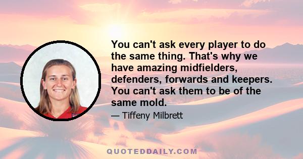 You can't ask every player to do the same thing. That's why we have amazing midfielders, defenders, forwards and keepers. You can't ask them to be of the same mold.