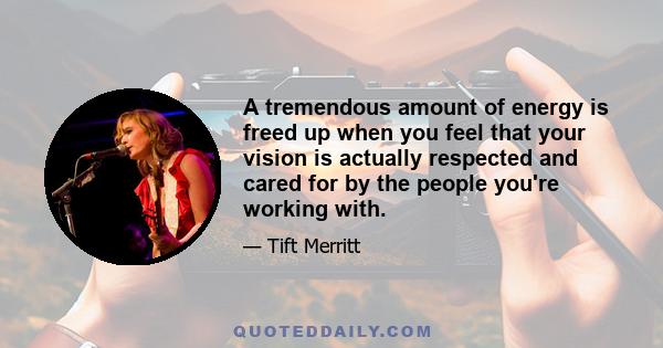 A tremendous amount of energy is freed up when you feel that your vision is actually respected and cared for by the people you're working with.