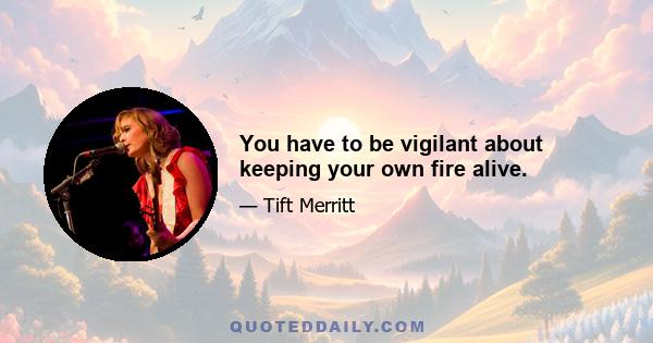 You have to be vigilant about keeping your own fire alive.