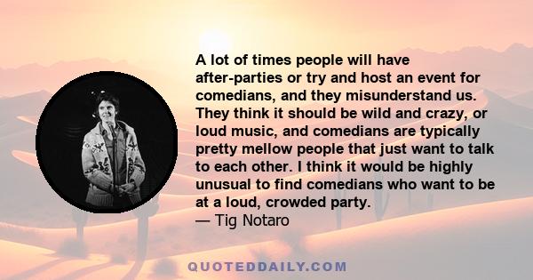 A lot of times people will have after-parties or try and host an event for comedians, and they misunderstand us. They think it should be wild and crazy, or loud music, and comedians are typically pretty mellow people